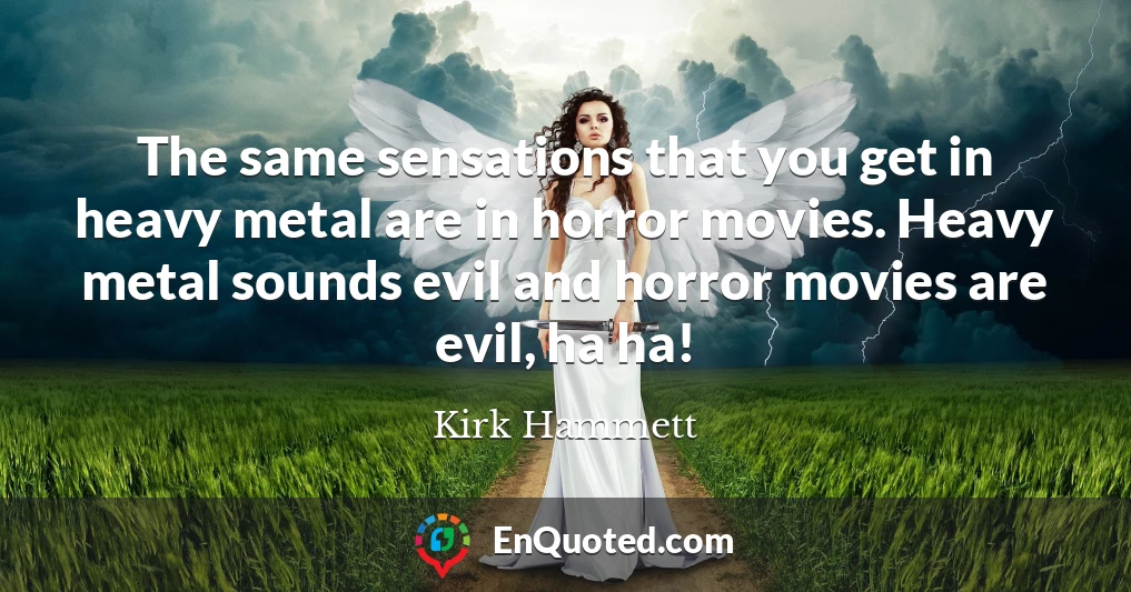 The same sensations that you get in heavy metal are in horror movies. Heavy metal sounds evil and horror movies are evil, ha ha!