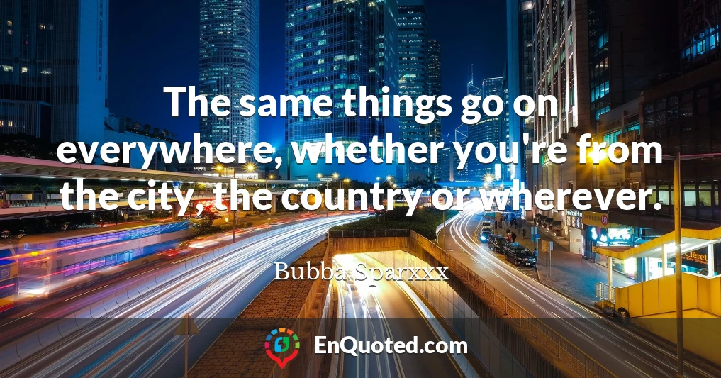 The same things go on everywhere, whether you're from the city, the country or wherever.