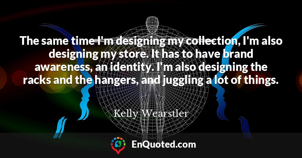 The same time I'm designing my collection, I'm also designing my store. It has to have brand awareness, an identity. I'm also designing the racks and the hangers, and juggling a lot of things.