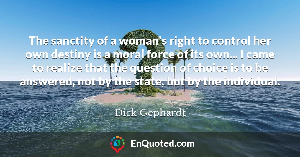 The sanctity of a woman's right to control her own destiny is a moral force of its own... I came to realize that the question of choice is to be answered, not by the state, but by the individual.