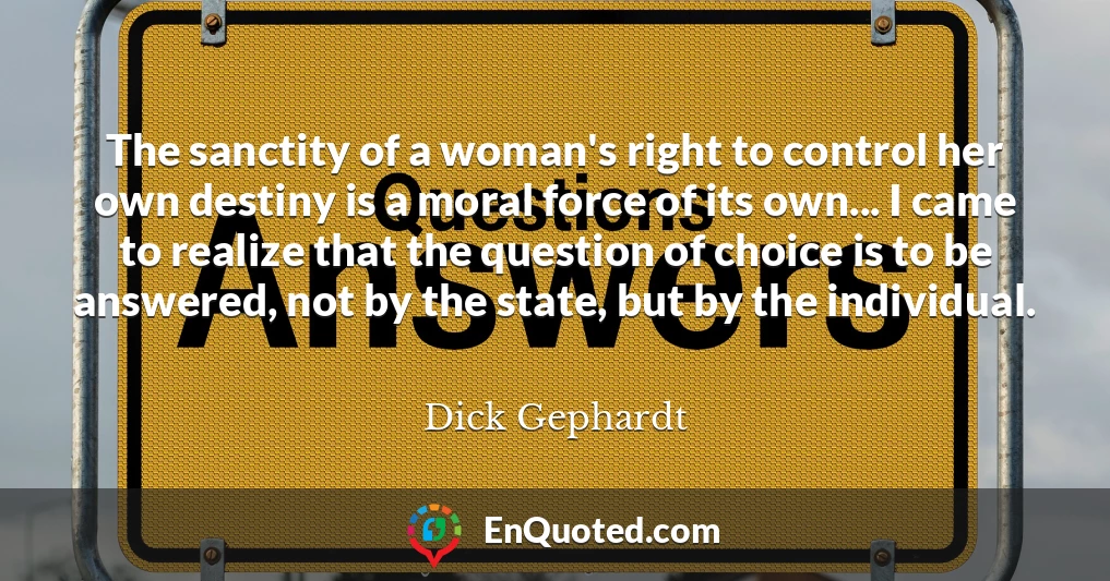 The sanctity of a woman's right to control her own destiny is a moral force of its own... I came to realize that the question of choice is to be answered, not by the state, but by the individual.