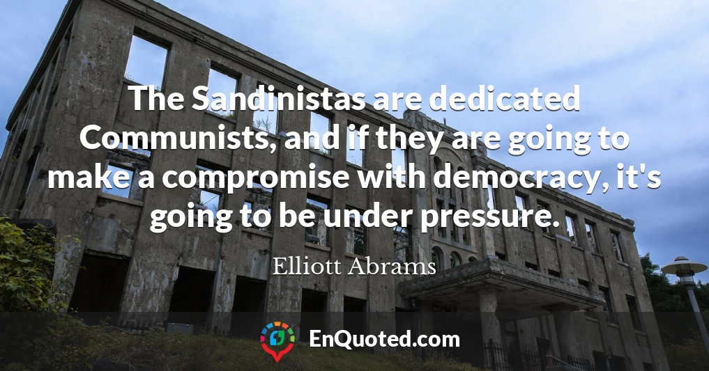 The Sandinistas are dedicated Communists, and if they are going to make a compromise with democracy, it's going to be under pressure.