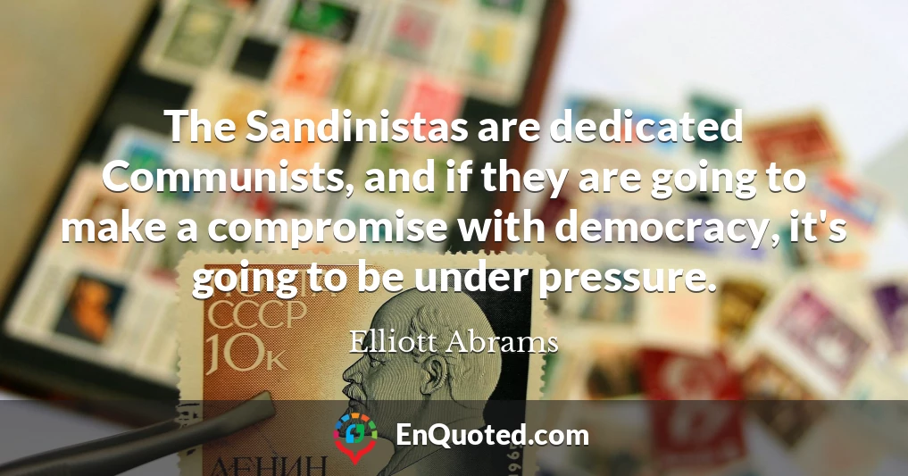 The Sandinistas are dedicated Communists, and if they are going to make a compromise with democracy, it's going to be under pressure.