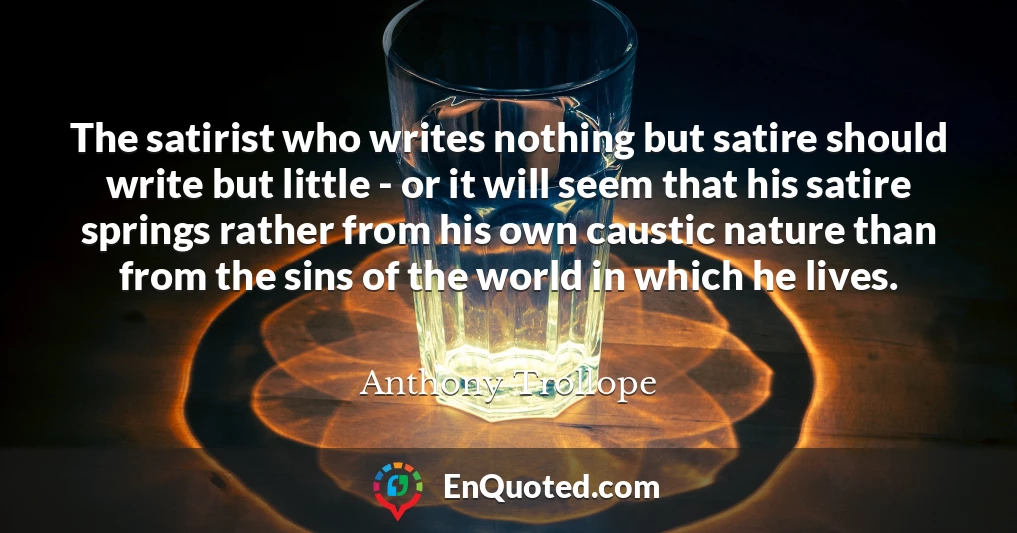 The satirist who writes nothing but satire should write but little - or it will seem that his satire springs rather from his own caustic nature than from the sins of the world in which he lives.