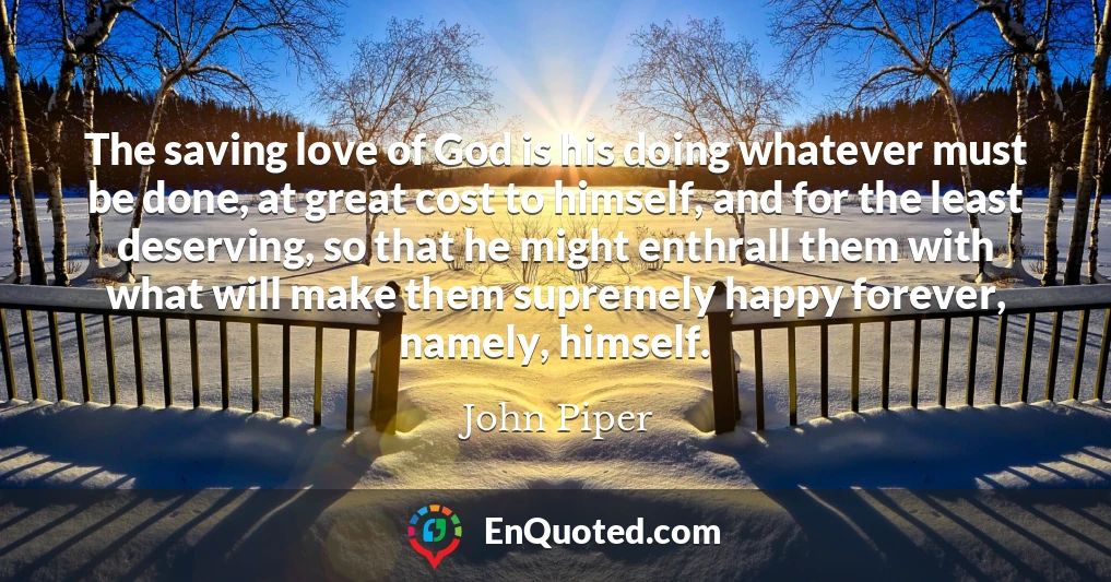 The saving love of God is his doing whatever must be done, at great cost to himself, and for the least deserving, so that he might enthrall them with what will make them supremely happy forever, namely, himself.