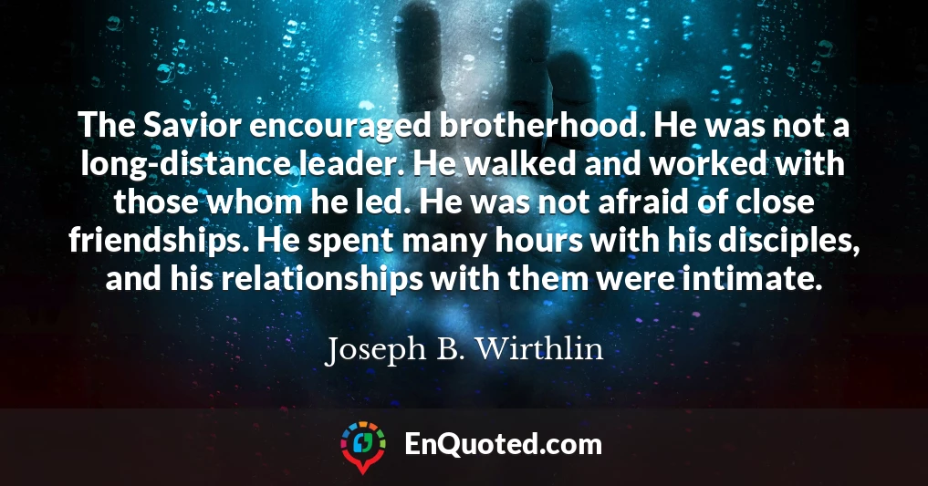 The Savior encouraged brotherhood. He was not a long-distance leader. He walked and worked with those whom he led. He was not afraid of close friendships. He spent many hours with his disciples, and his relationships with them were intimate.