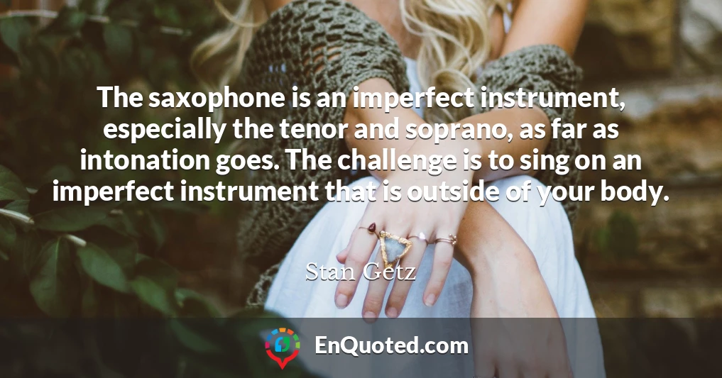 The saxophone is an imperfect instrument, especially the tenor and soprano, as far as intonation goes. The challenge is to sing on an imperfect instrument that is outside of your body.