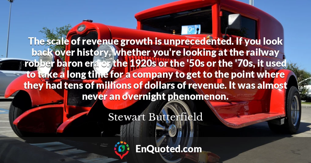 The scale of revenue growth is unprecedented. If you look back over history, whether you're looking at the railway robber baron era or the 1920s or the '50s or the '70s, it used to take a long time for a company to get to the point where they had tens of millions of dollars of revenue. It was almost never an overnight phenomenon.