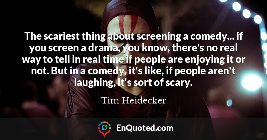 The scariest thing about screening a comedy... if you screen a drama, you know, there's no real way to tell in real time if people are enjoying it or not. But in a comedy, it's like, if people aren't laughing, it's sort of scary.