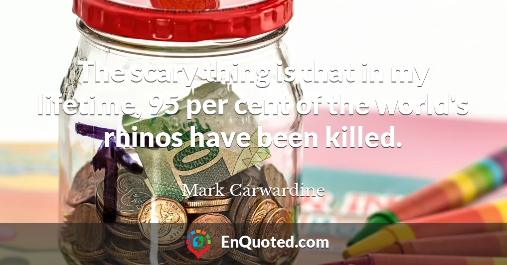 The scary thing is that in my lifetime, 95 per cent of the world's rhinos have been killed.