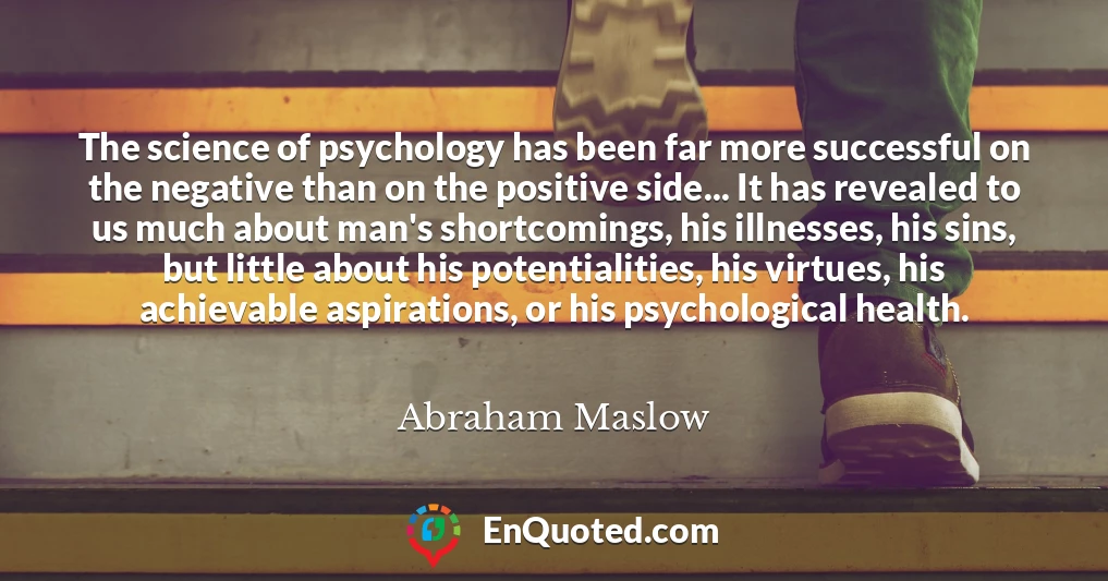 The science of psychology has been far more successful on the negative than on the positive side... It has revealed to us much about man's shortcomings, his illnesses, his sins, but little about his potentialities, his virtues, his achievable aspirations, or his psychological health.