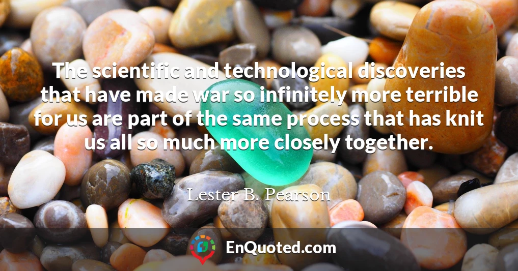 The scientific and technological discoveries that have made war so infinitely more terrible for us are part of the same process that has knit us all so much more closely together.