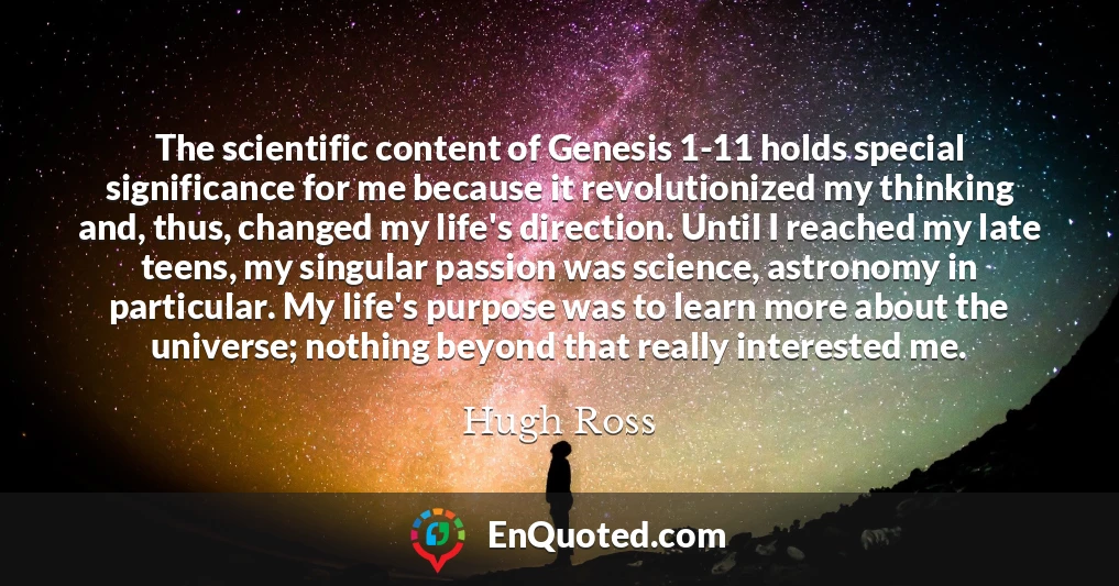 The scientific content of Genesis 1-11 holds special significance for me because it revolutionized my thinking and, thus, changed my life's direction. Until I reached my late teens, my singular passion was science, astronomy in particular. My life's purpose was to learn more about the universe; nothing beyond that really interested me.