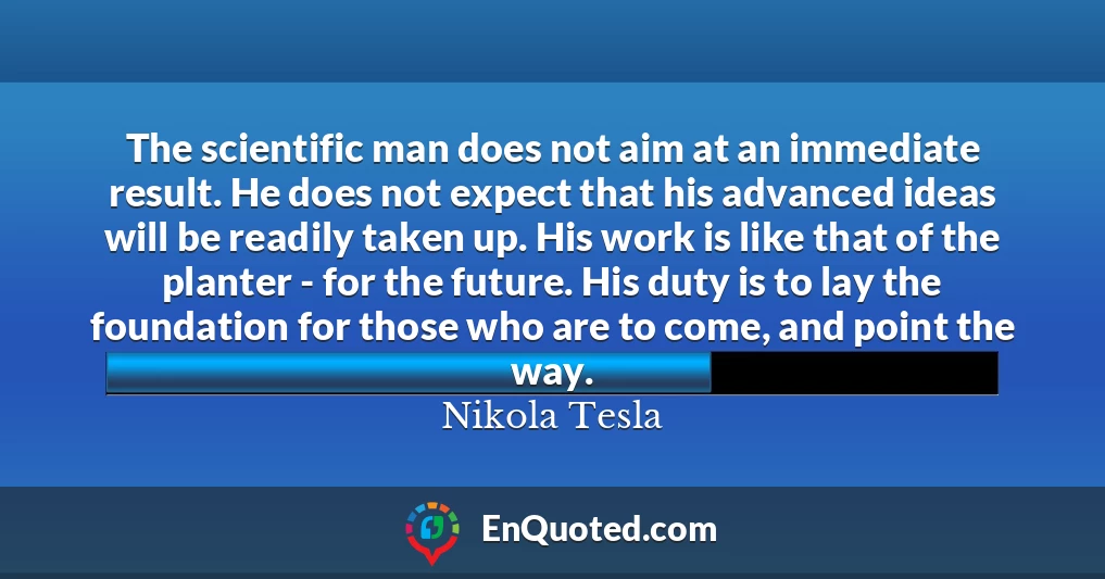 The scientific man does not aim at an immediate result. He does not expect that his advanced ideas will be readily taken up. His work is like that of the planter - for the future. His duty is to lay the foundation for those who are to come, and point the way.