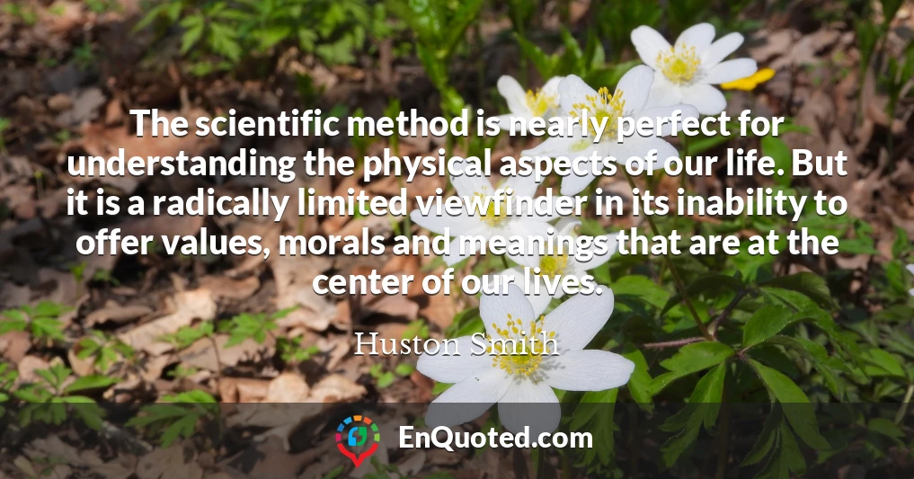 The scientific method is nearly perfect for understanding the physical aspects of our life. But it is a radically limited viewfinder in its inability to offer values, morals and meanings that are at the center of our lives.