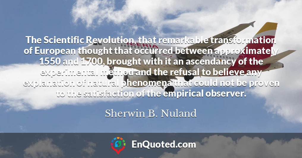 The Scientific Revolution, that remarkable transformation of European thought that occurred between approximately 1550 and 1700, brought with it an ascendancy of the experimental method and the refusal to believe any explanation of natural phenomena that could not be proven to the satisfaction of the empirical observer.