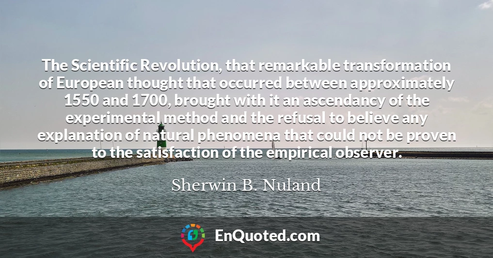 The Scientific Revolution, that remarkable transformation of European thought that occurred between approximately 1550 and 1700, brought with it an ascendancy of the experimental method and the refusal to believe any explanation of natural phenomena that could not be proven to the satisfaction of the empirical observer.