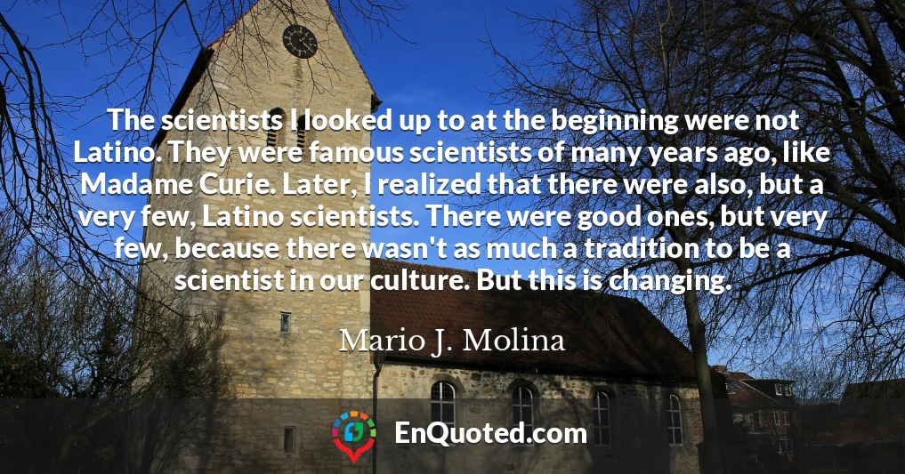 The scientists I looked up to at the beginning were not Latino. They were famous scientists of many years ago, like Madame Curie. Later, I realized that there were also, but a very few, Latino scientists. There were good ones, but very few, because there wasn't as much a tradition to be a scientist in our culture. But this is changing.