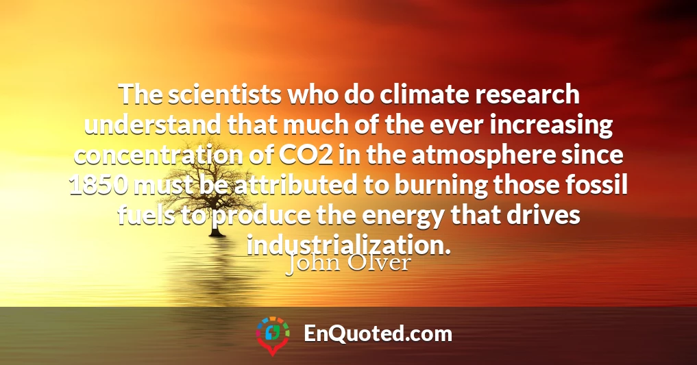 The scientists who do climate research understand that much of the ever increasing concentration of CO2 in the atmosphere since 1850 must be attributed to burning those fossil fuels to produce the energy that drives industrialization.