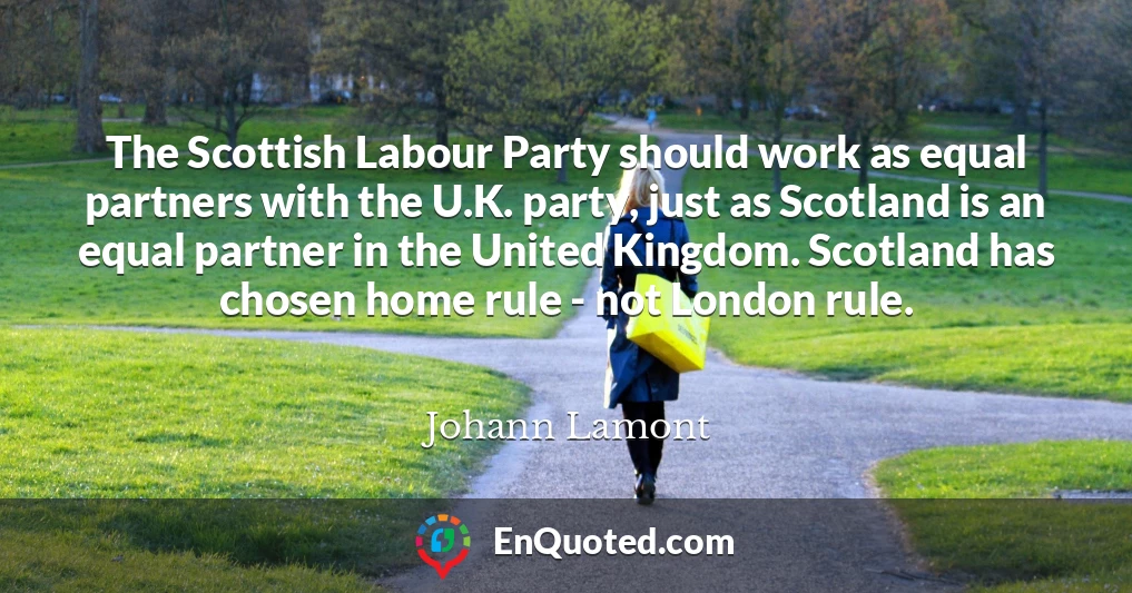 The Scottish Labour Party should work as equal partners with the U.K. party, just as Scotland is an equal partner in the United Kingdom. Scotland has chosen home rule - not London rule.