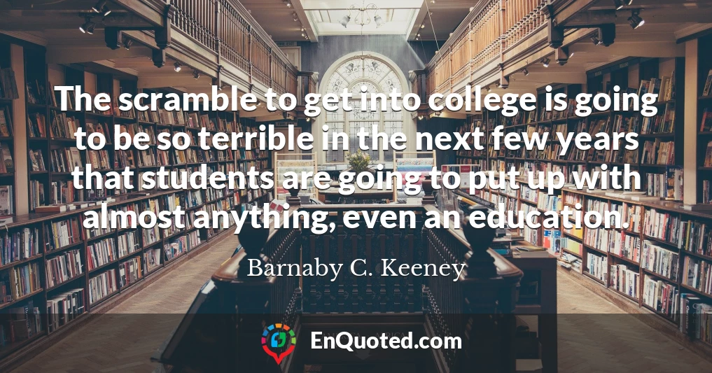 The scramble to get into college is going to be so terrible in the next few years that students are going to put up with almost anything, even an education.