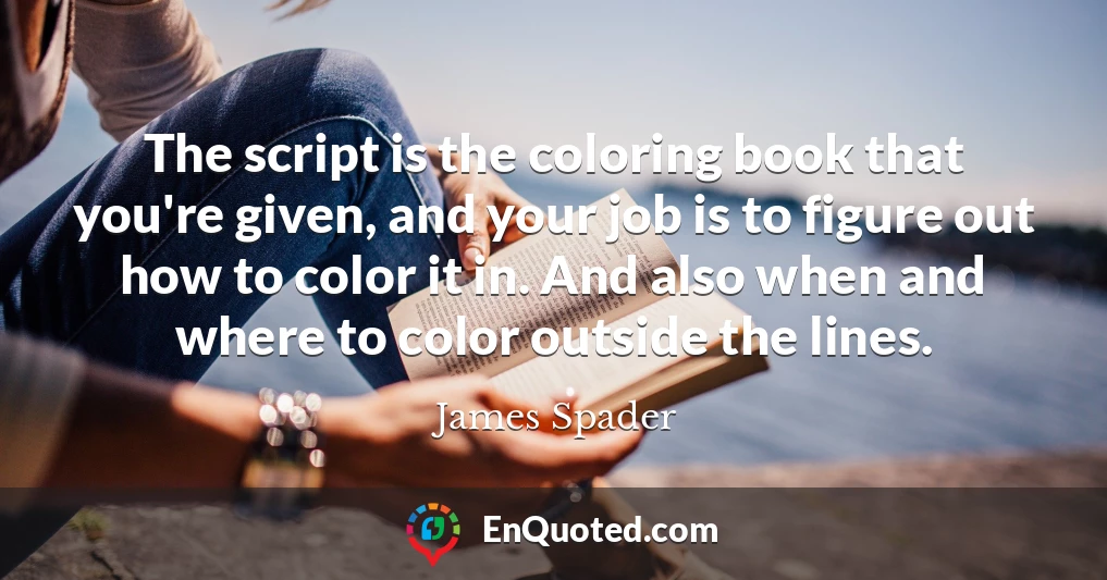 The script is the coloring book that you're given, and your job is to figure out how to color it in. And also when and where to color outside the lines.