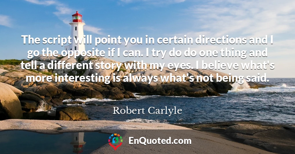 The script will point you in certain directions and I go the opposite if I can. I try do do one thing and tell a different story with my eyes. I believe what's more interesting is always what's not being said.
