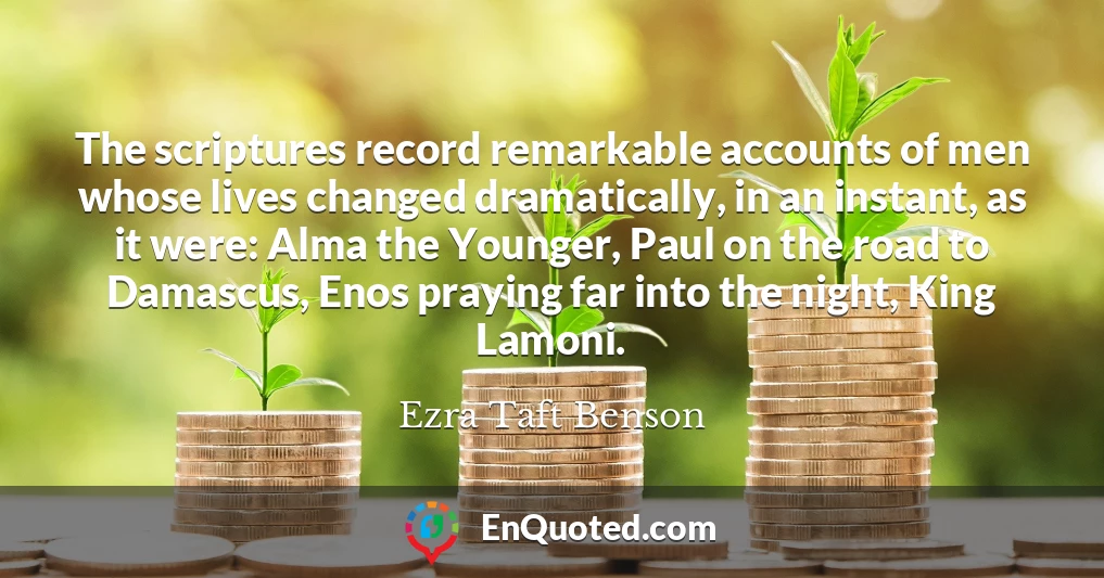 The scriptures record remarkable accounts of men whose lives changed dramatically, in an instant, as it were: Alma the Younger, Paul on the road to Damascus, Enos praying far into the night, King Lamoni.