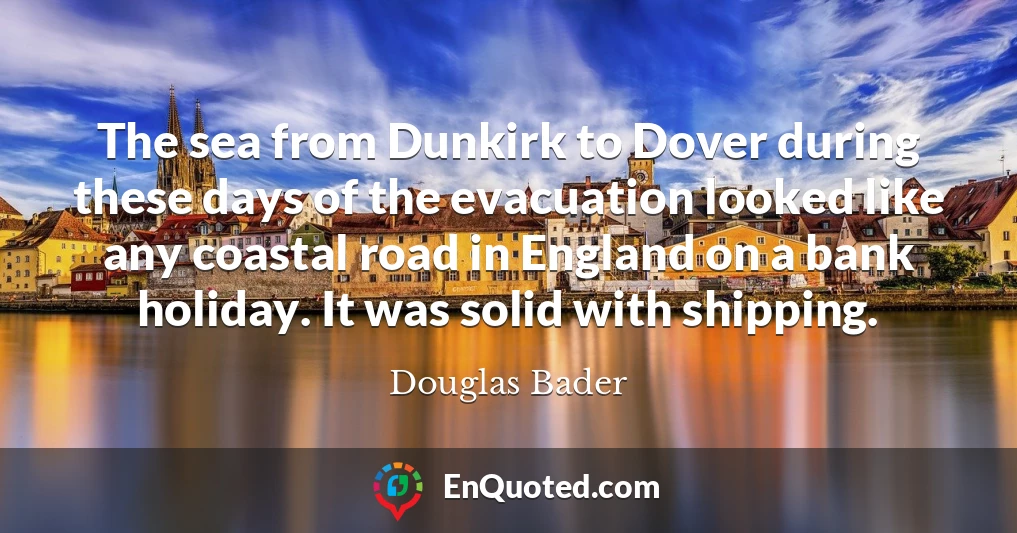 The sea from Dunkirk to Dover during these days of the evacuation looked like any coastal road in England on a bank holiday. It was solid with shipping.