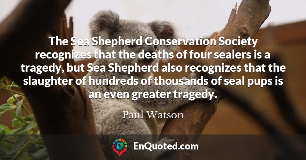 The Sea Shepherd Conservation Society recognizes that the deaths of four sealers is a tragedy, but Sea Shepherd also recognizes that the slaughter of hundreds of thousands of seal pups is an even greater tragedy.