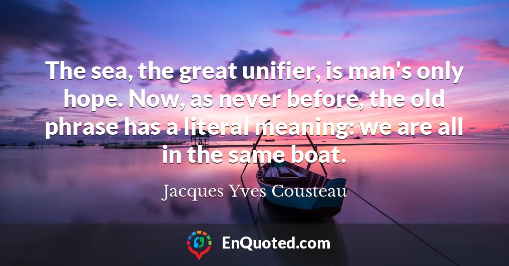 The sea, the great unifier, is man's only hope. Now, as never before, the old phrase has a literal meaning: we are all in the same boat.