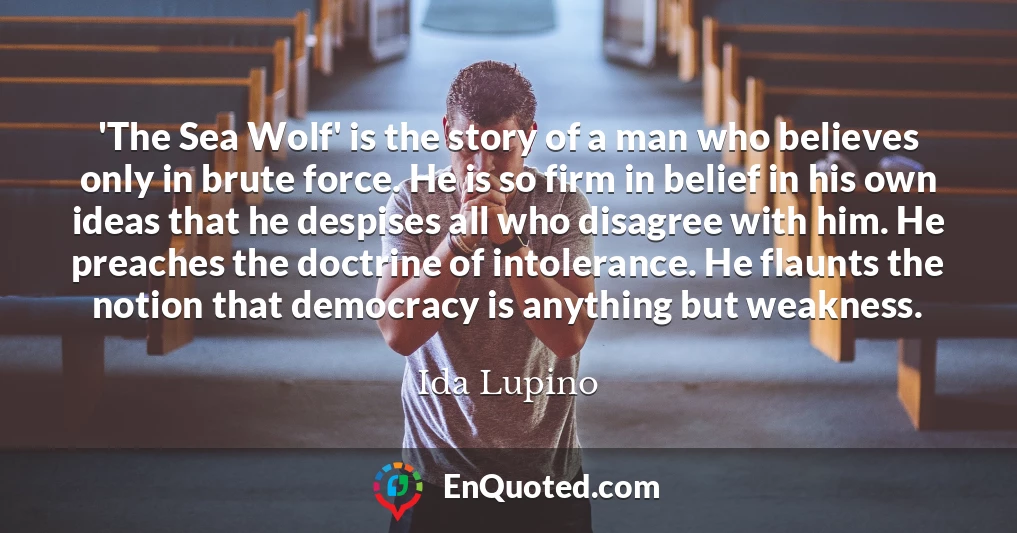 'The Sea Wolf' is the story of a man who believes only in brute force. He is so firm in belief in his own ideas that he despises all who disagree with him. He preaches the doctrine of intolerance. He flaunts the notion that democracy is anything but weakness.
