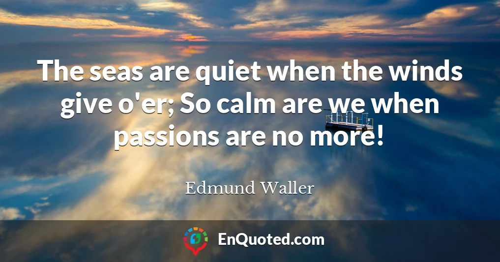 The seas are quiet when the winds give o'er; So calm are we when passions are no more!