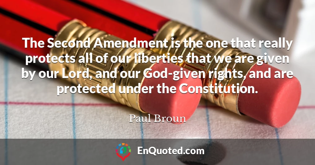 The Second Amendment is the one that really protects all of our liberties that we are given by our Lord, and our God-given rights, and are protected under the Constitution.