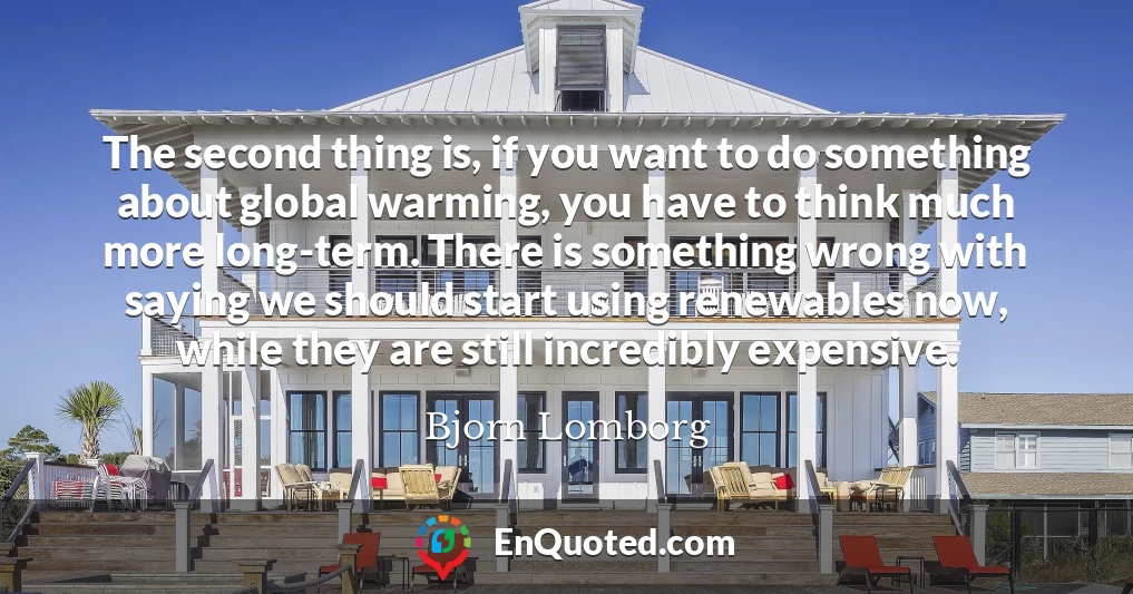The second thing is, if you want to do something about global warming, you have to think much more long-term. There is something wrong with saying we should start using renewables now, while they are still incredibly expensive.