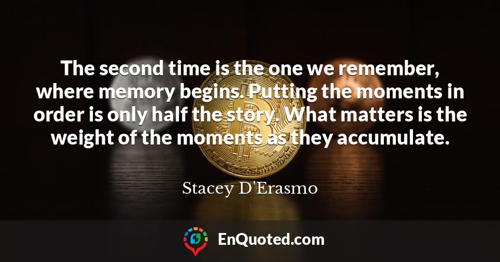 The second time is the one we remember, where memory begins. Putting the moments in order is only half the story. What matters is the weight of the moments as they accumulate.