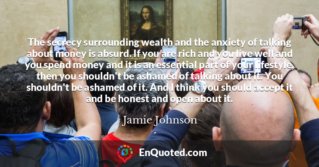 The secrecy surrounding wealth and the anxiety of talking about money is absurd. If you are rich and you live well and you spend money and it is an essential part of your lifestyle, then you shouldn't be ashamed of talking about it. You shouldn't be ashamed of it. And I think you should accept it and be honest and open about it.
