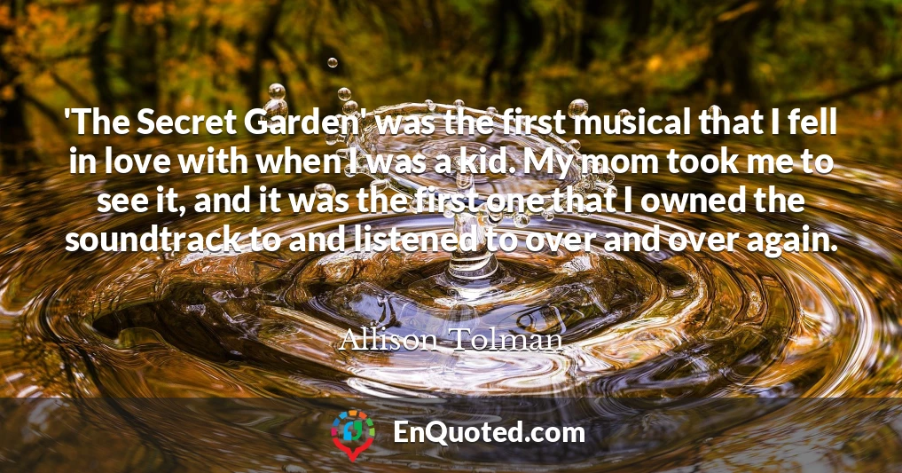 'The Secret Garden' was the first musical that I fell in love with when I was a kid. My mom took me to see it, and it was the first one that I owned the soundtrack to and listened to over and over again.