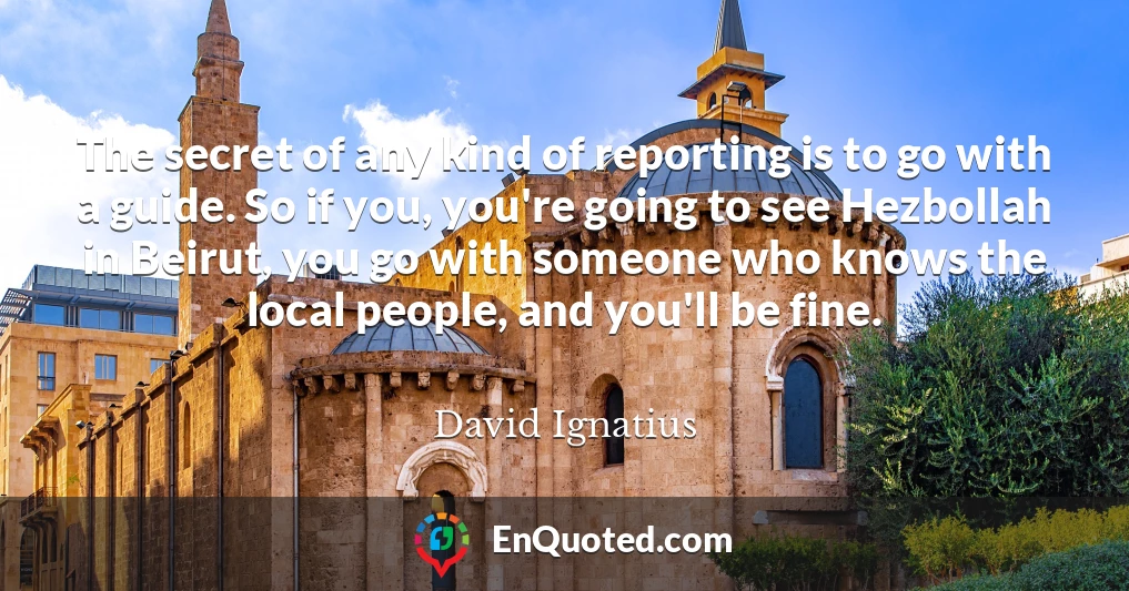 The secret of any kind of reporting is to go with a guide. So if you, you're going to see Hezbollah in Beirut, you go with someone who knows the local people, and you'll be fine.