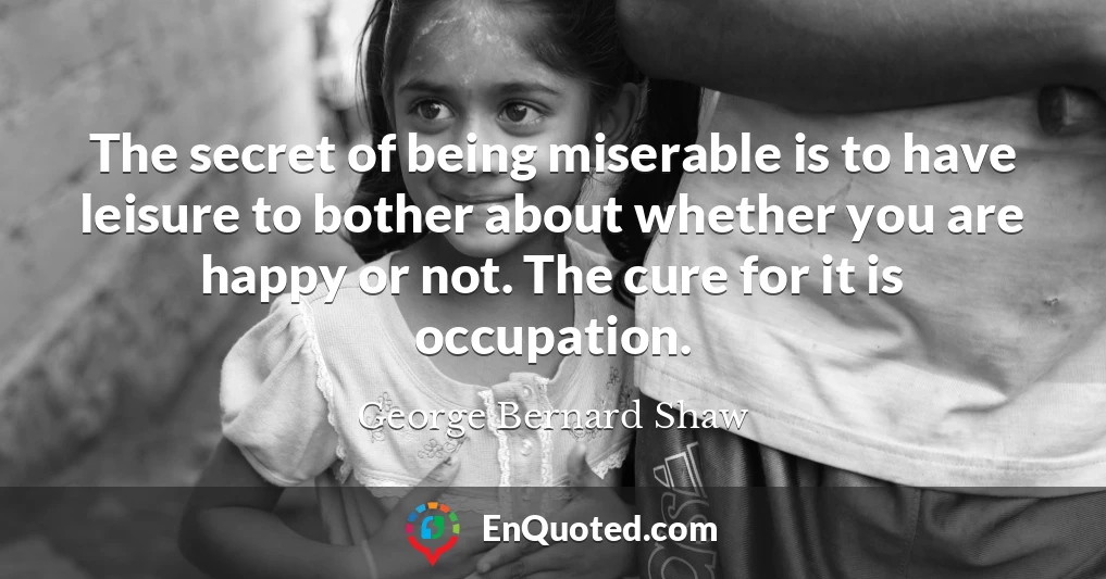 The secret of being miserable is to have leisure to bother about whether you are happy or not. The cure for it is occupation.