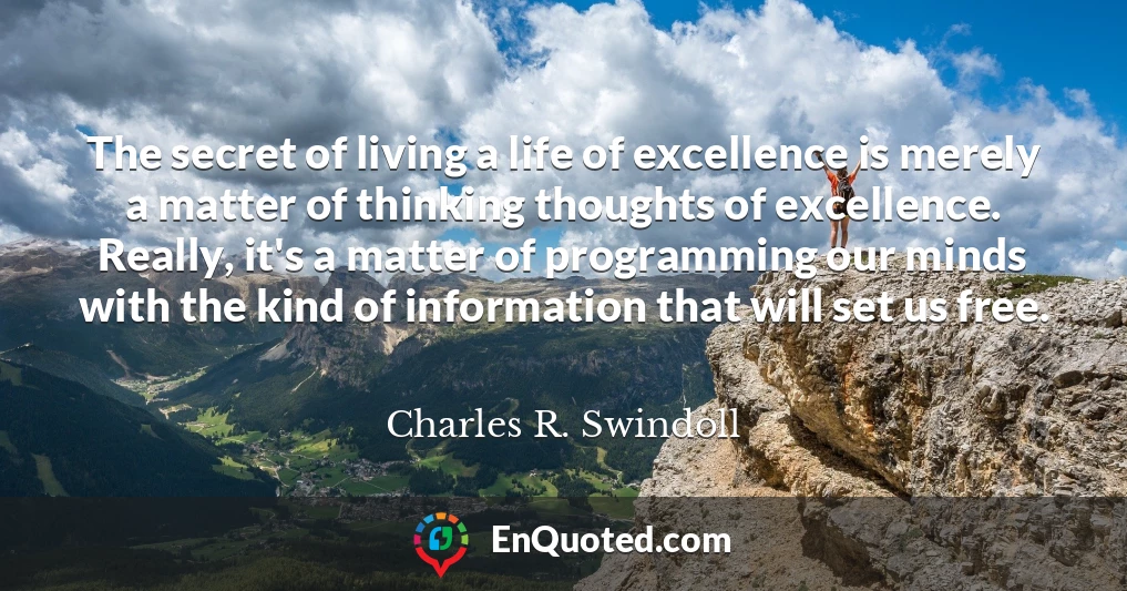 The secret of living a life of excellence is merely a matter of thinking thoughts of excellence. Really, it's a matter of programming our minds with the kind of information that will set us free.