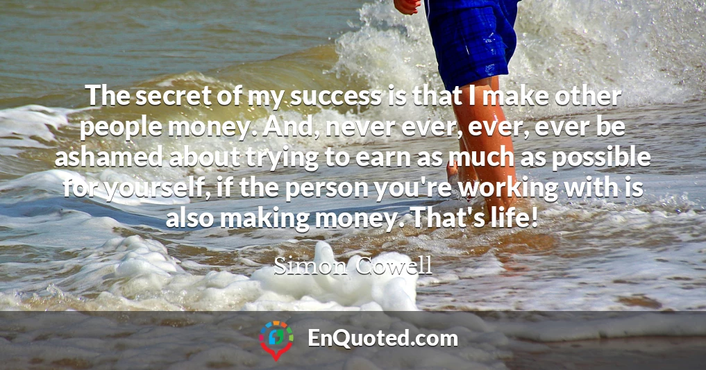 The secret of my success is that I make other people money. And, never ever, ever, ever be ashamed about trying to earn as much as possible for yourself, if the person you're working with is also making money. That's life!