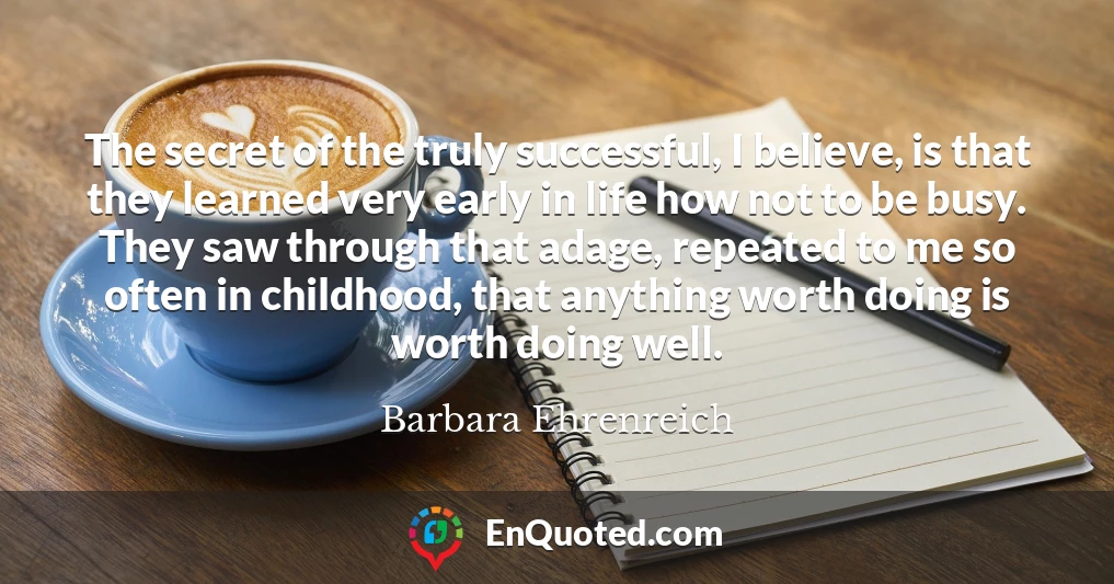 The secret of the truly successful, I believe, is that they learned very early in life how not to be busy. They saw through that adage, repeated to me so often in childhood, that anything worth doing is worth doing well.
