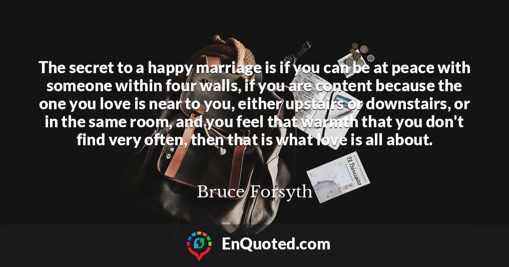 The secret to a happy marriage is if you can be at peace with someone within four walls, if you are content because the one you love is near to you, either upstairs or downstairs, or in the same room, and you feel that warmth that you don't find very often, then that is what love is all about.