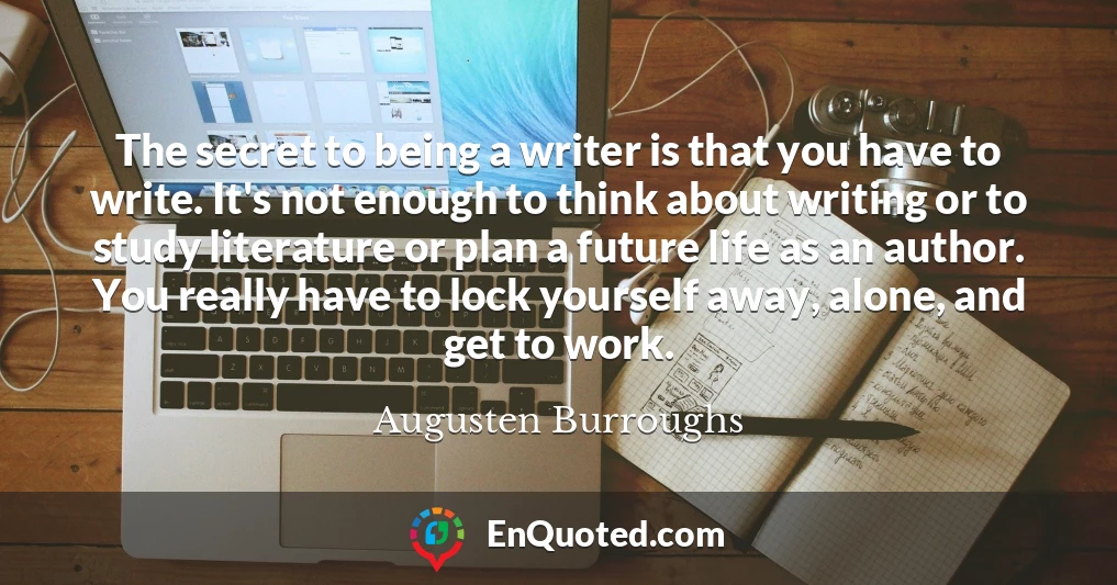 The secret to being a writer is that you have to write. It's not enough to think about writing or to study literature or plan a future life as an author. You really have to lock yourself away, alone, and get to work.