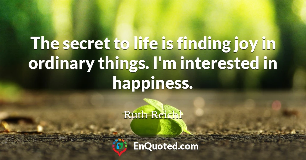 The secret to life is finding joy in ordinary things. I'm interested in happiness.