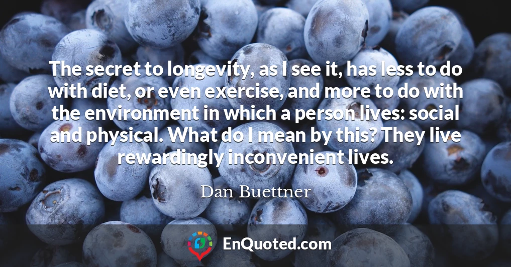 The secret to longevity, as I see it, has less to do with diet, or even exercise, and more to do with the environment in which a person lives: social and physical. What do I mean by this? They live rewardingly inconvenient lives.