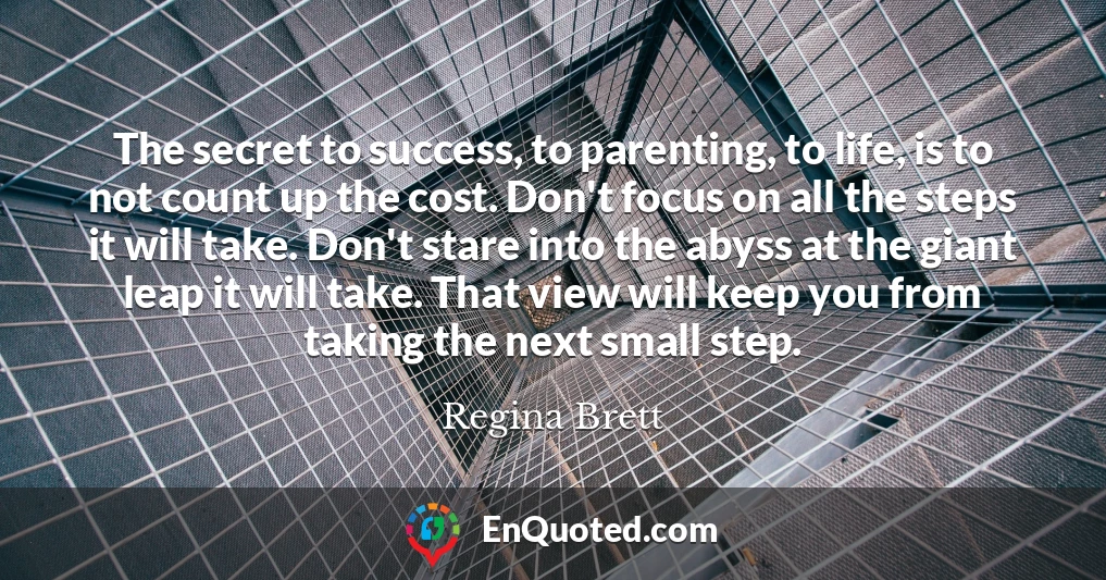 The secret to success, to parenting, to life, is to not count up the cost. Don't focus on all the steps it will take. Don't stare into the abyss at the giant leap it will take. That view will keep you from taking the next small step.