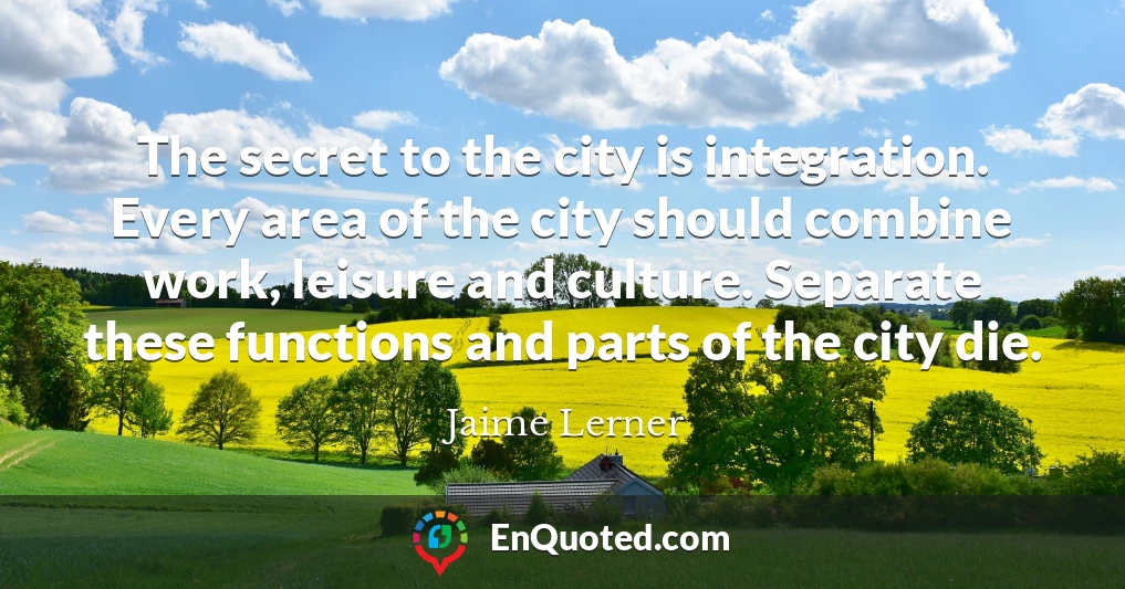 The secret to the city is integration. Every area of the city should combine work, leisure and culture. Separate these functions and parts of the city die.