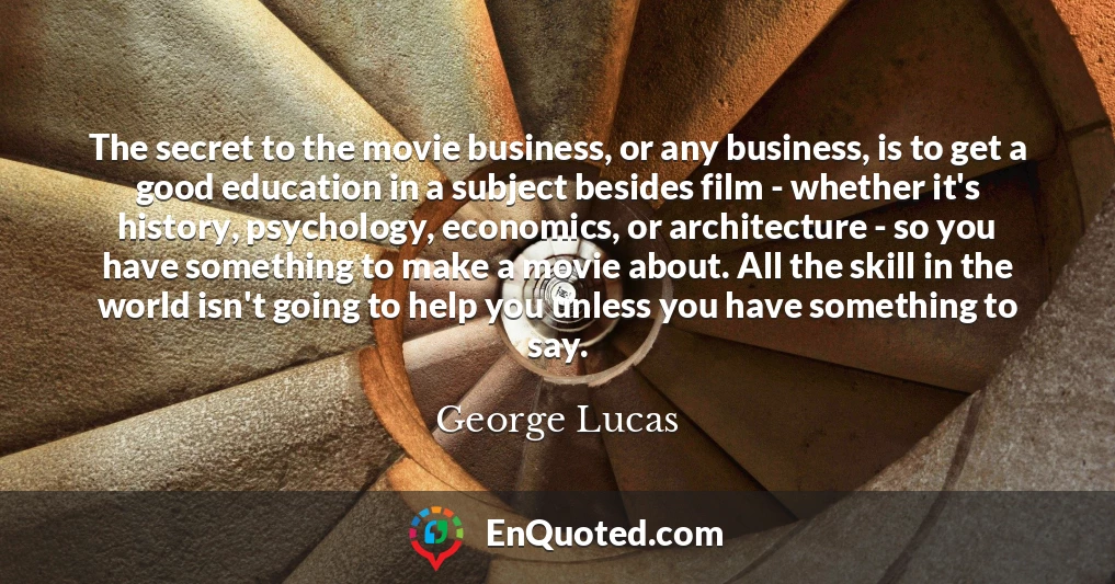 The secret to the movie business, or any business, is to get a good education in a subject besides film - whether it's history, psychology, economics, or architecture - so you have something to make a movie about. All the skill in the world isn't going to help you unless you have something to say.